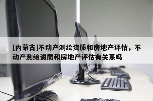 [内蒙古]不动产测绘资质和房地产评估，不动产测绘资质和房地产评估有关系吗