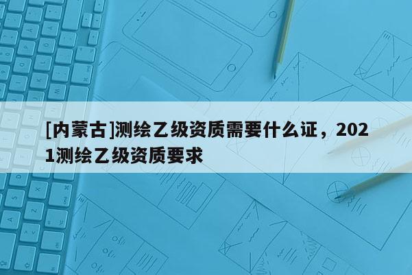 [内蒙古]测绘乙级资质需要什么证，2021测绘乙级资质要求
