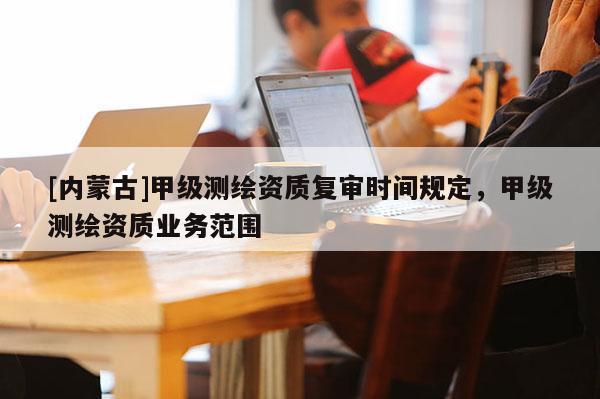 [内蒙古]甲级测绘资质复审时间规定，甲级测绘资质业务范围