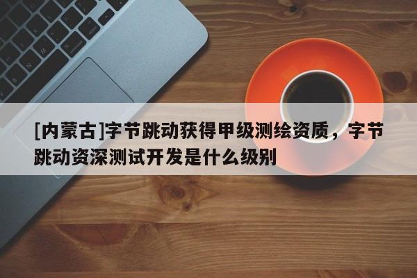 [内蒙古]字节跳动获得甲级测绘资质，字节跳动资深测试开发是什么级别