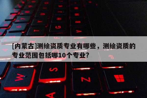 [内蒙古]测绘资质专业有哪些，测绘资质的专业范围包括哪10个专业?