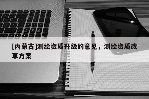 [内蒙古]测绘资质升级的意见，测绘资质改革方案