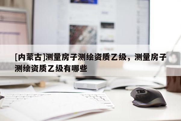 [内蒙古]测量房子测绘资质乙级，测量房子测绘资质乙级有哪些