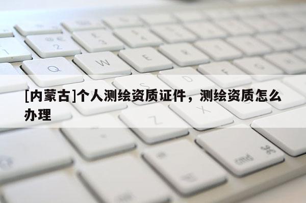 [内蒙古]个人测绘资质证件，测绘资质怎么办理