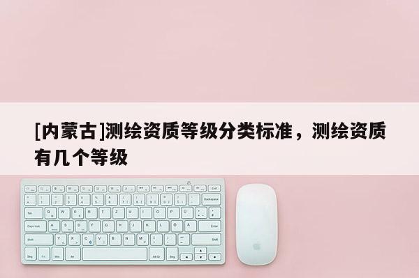 [内蒙古]测绘资质等级分类标准，测绘资质有几个等级