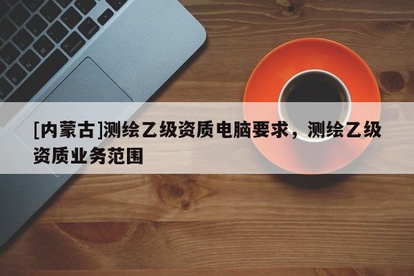 [内蒙古]测绘乙级资质电脑要求，测绘乙级资质业务范围