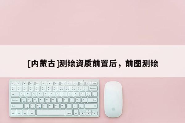 [内蒙古]测绘资质前置后，前图测绘