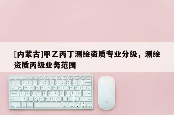 [内蒙古]甲乙丙丁测绘资质专业分级，测绘资质丙级业务范围