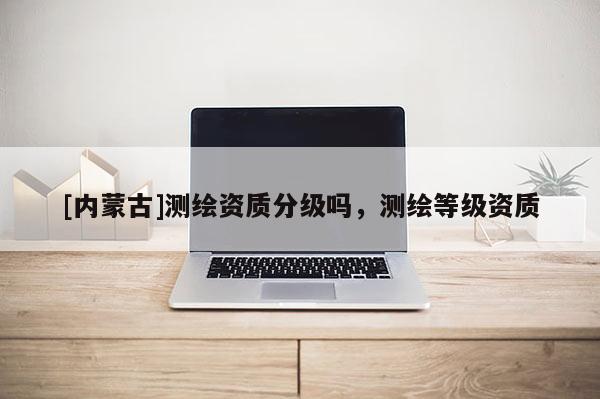 [内蒙古]测绘资质分级吗，测绘等级资质
