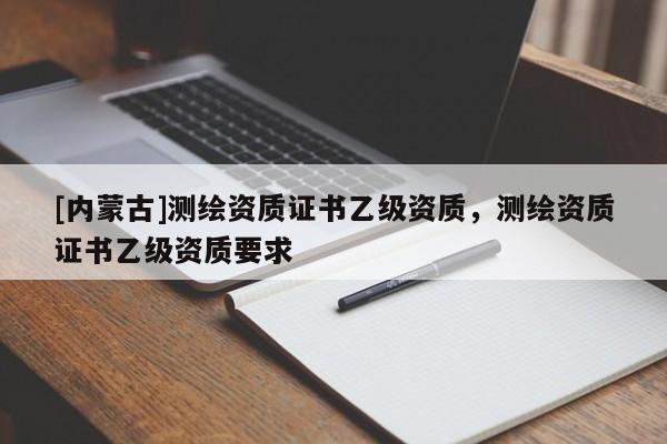 [内蒙古]测绘资质证书乙级资质，测绘资质证书乙级资质要求