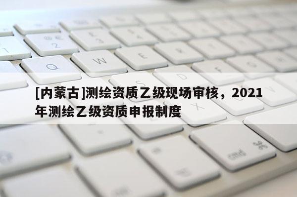 [内蒙古]测绘资质乙级现场审核，2021年测绘乙级资质申报制度