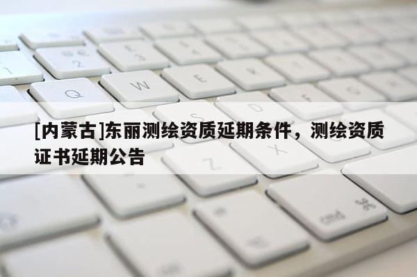 [内蒙古]东丽测绘资质延期条件，测绘资质证书延期公告