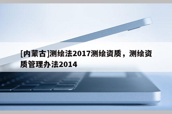 [内蒙古]测绘法2017测绘资质，测绘资质管理办法2014