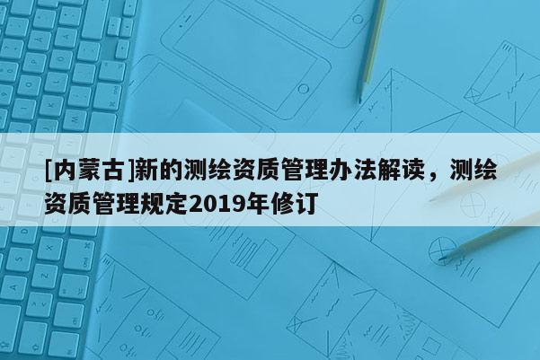[内蒙古]新的测绘资质管理办法解读，测绘资质管理规定2019年修订