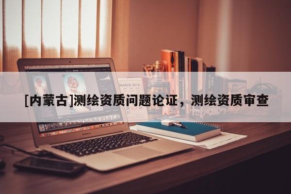 [内蒙古]测绘资质问题论证，测绘资质审查