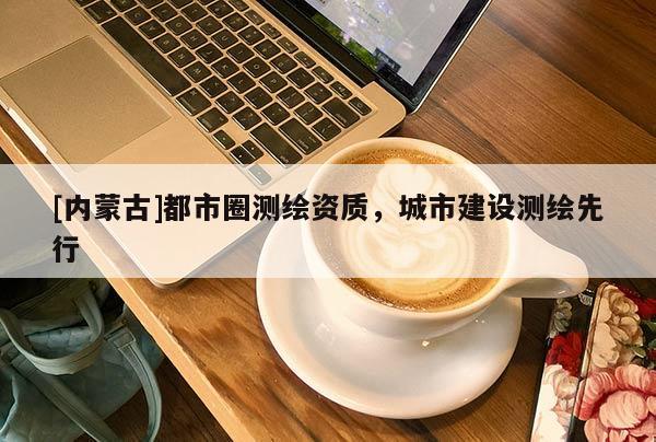 [内蒙古]都市圈测绘资质，城市建设测绘先行