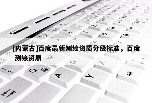 [内蒙古]百度最新测绘资质分级标准，百度 测绘资质