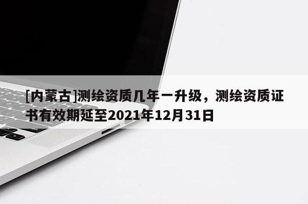 [内蒙古]测绘资质几年一升级，测绘资质证书有效期延至2021年12月31日