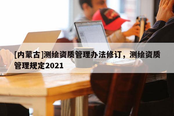 [内蒙古]测绘资质管理办法修订，测绘资质管理规定2021
