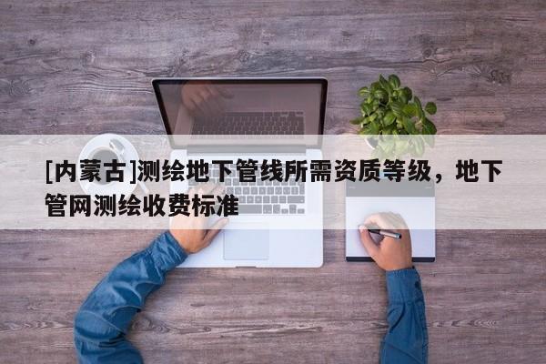 [内蒙古]测绘地下管线所需资质等级，地下管网测绘收费标准