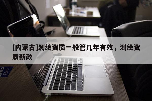 [内蒙古]测绘资质一般管几年有效，测绘资质新政