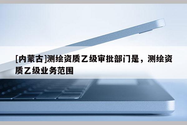 [内蒙古]测绘资质乙级审批部门是，测绘资质乙级业务范围