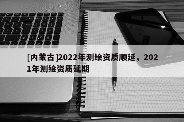 [内蒙古]2022年测绘资质顺延，2021年测绘资质延期