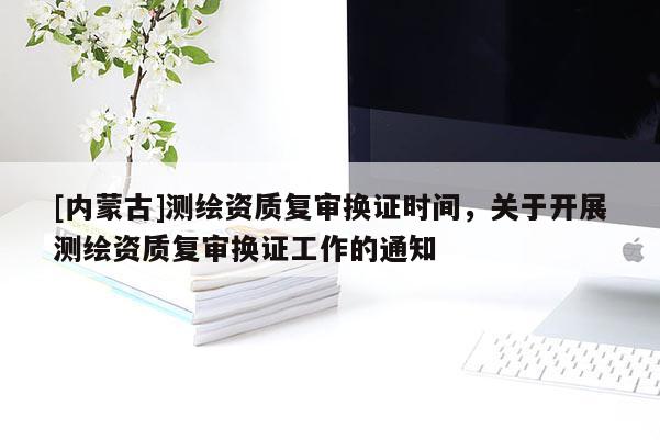 [内蒙古]测绘资质复审换证时间，关于开展测绘资质复审换证工作的通知