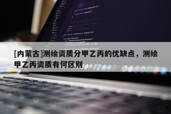 [内蒙古]测绘资质分甲乙丙的优缺点，测绘甲乙丙资质有何区别