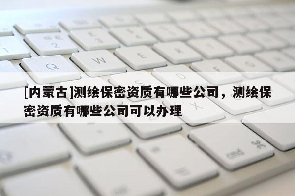 [内蒙古]测绘保密资质有哪些公司，测绘保密资质有哪些公司可以办理