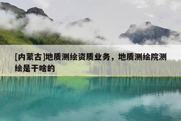 [内蒙古]地质测绘资质业务，地质测绘院测绘是干啥的
