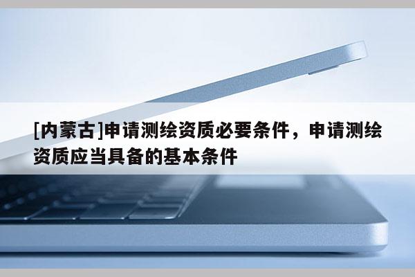 [内蒙古]申请测绘资质必要条件，申请测绘资质应当具备的基本条件
