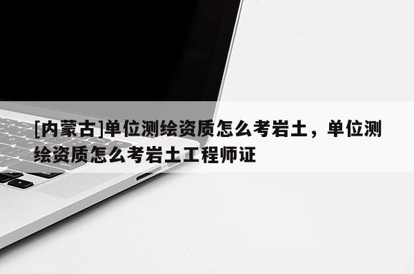 [内蒙古]单位测绘资质怎么考岩土，单位测绘资质怎么考岩土工程师证