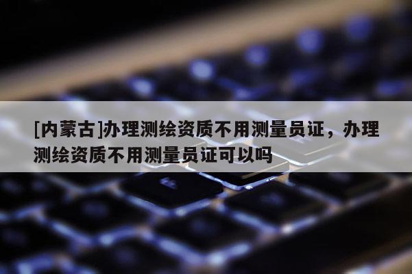 [内蒙古]办理测绘资质不用测量员证，办理测绘资质不用测量员证可以吗