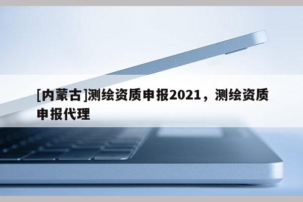 [内蒙古]测绘资质申报2021，测绘资质申报代理