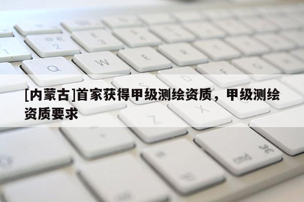 [内蒙古]首家获得甲级测绘资质，甲级测绘资质要求