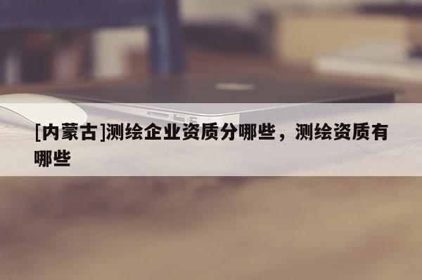 [内蒙古]测绘企业资质分哪些，测绘资质有哪些