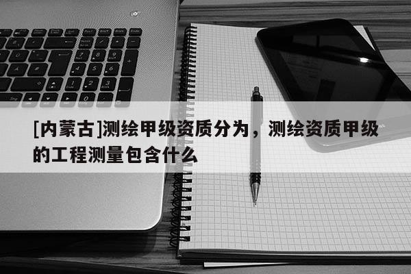 [内蒙古]测绘甲级资质分为，测绘资质甲级的工程测量包含什么