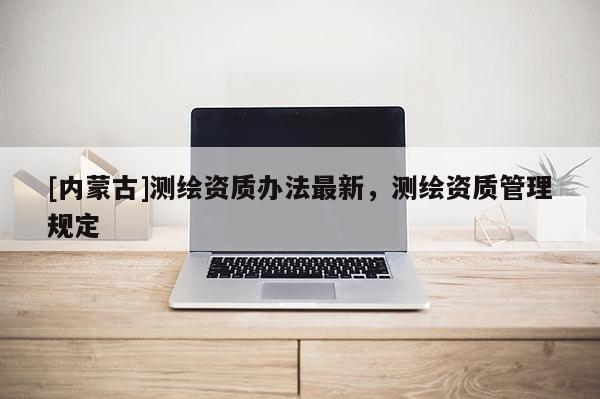 [内蒙古]测绘资质办法最新，测绘资质管理规定