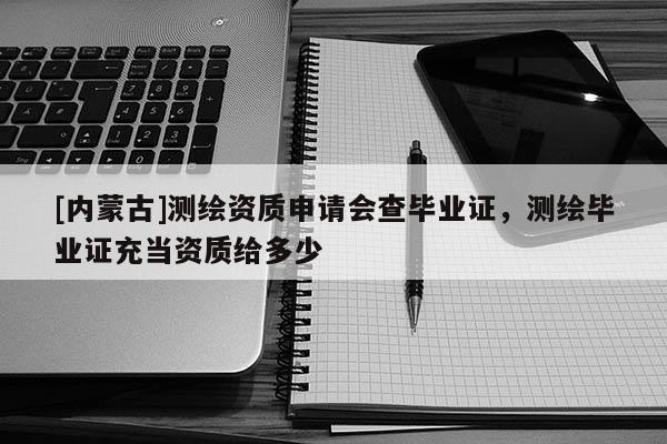 [内蒙古]测绘资质申请会查毕业证，测绘毕业证充当资质给多少