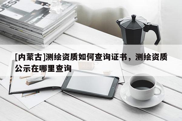 [内蒙古]测绘资质如何查询证书，测绘资质公示在哪里查询