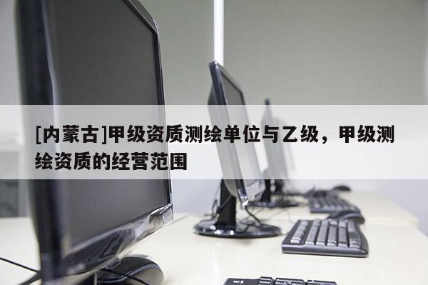 [内蒙古]甲级资质测绘单位与乙级，甲级测绘资质的经营范围