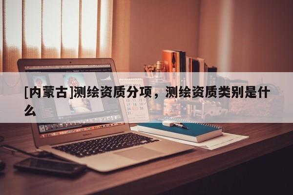 [内蒙古]测绘资质分项，测绘资质类别是什么
