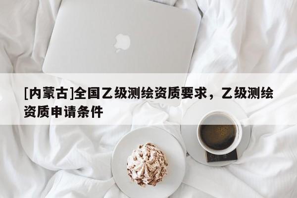 [内蒙古]全国乙级测绘资质要求，乙级测绘资质申请条件