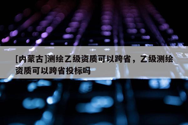 [内蒙古]测绘乙级资质可以跨省，乙级测绘资质可以跨省投标吗