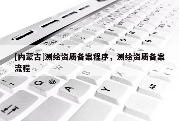 [内蒙古]测绘资质备案程序，测绘资质备案流程