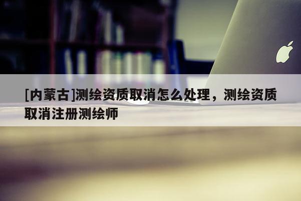 [内蒙古]测绘资质取消怎么处理，测绘资质取消注册测绘师