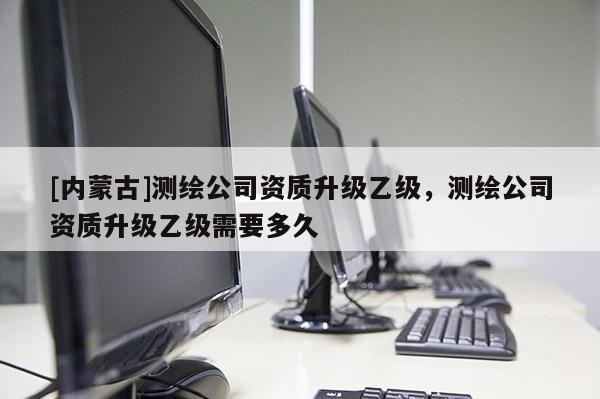[内蒙古]测绘公司资质升级乙级，测绘公司资质升级乙级需要多久