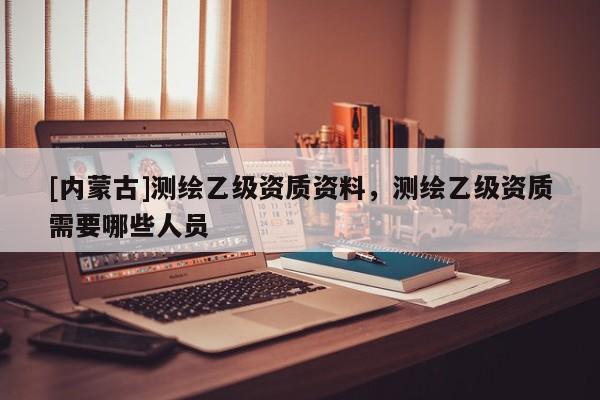 [内蒙古]测绘乙级资质资料，测绘乙级资质需要哪些人员