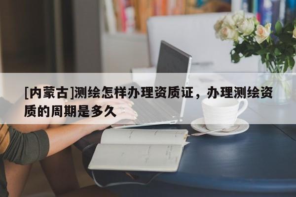 [内蒙古]测绘怎样办理资质证，办理测绘资质的周期是多久